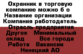 Охранник в торговую компанию-можно б/о › Название организации ­ Компания-работодатель › Отрасль предприятия ­ Другое › Минимальный оклад ­ 1 - Все города Работа » Вакансии   . Ненецкий АО,Великовисочное с.